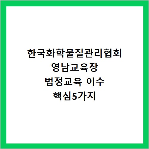 한국화학물질관리협회 영남교육장 법정교육 이수 핵심5가지