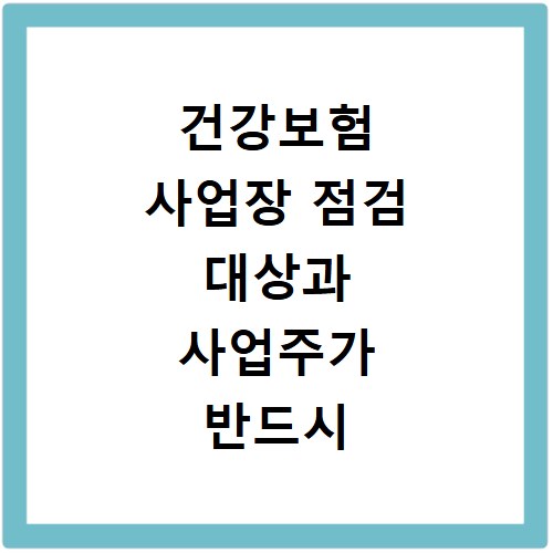 건강보험 사업장 점검 대상과 사업주가 반드시 알아야 할 준비 사항